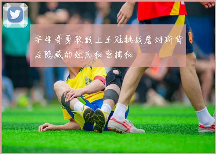 字母哥勇敢戴上王冠挑战詹姆斯背后隐藏的姓氏秘密揭秘