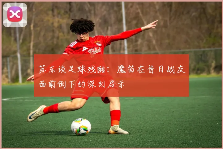 苏东谈足球残酷：魔笛在昔日战友面前倒下的深刻启示