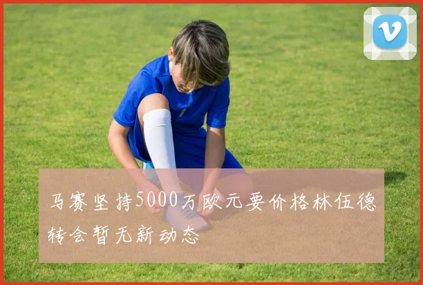 马赛坚持5000万欧元要价格林伍德转会暂无新动态