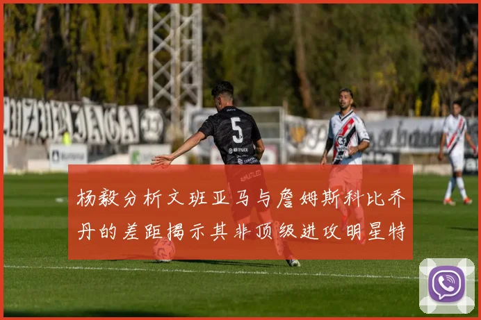 杨毅分析文班亚马与詹姆斯科比乔丹的差距揭示其非顶级进攻明星特质