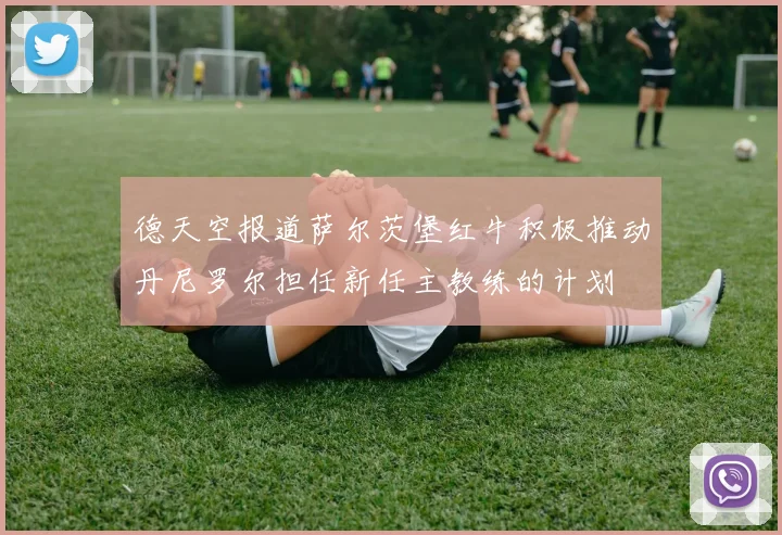 德天空报道萨尔茨堡红牛积极推动丹尼罗尔担任新任主教练的计划