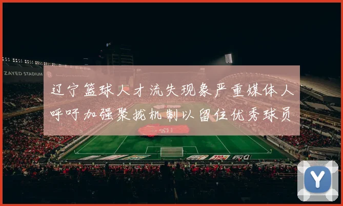 辽宁篮球人才流失现象严重媒体人呼吁加强聚拢机制以留住优秀球员