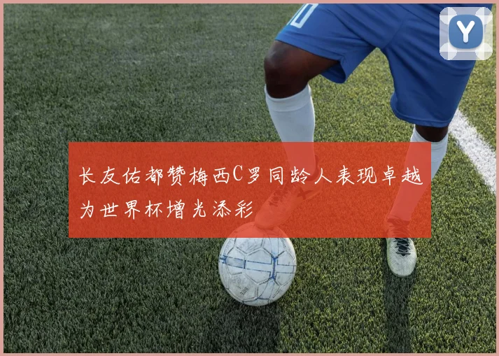 长友佑都赞梅西C罗同龄人表现卓越为世界杯增光添彩