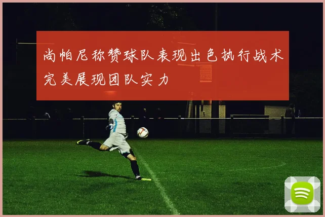 尚帕尼称赞球队表现出色执行战术完美展现团队实力