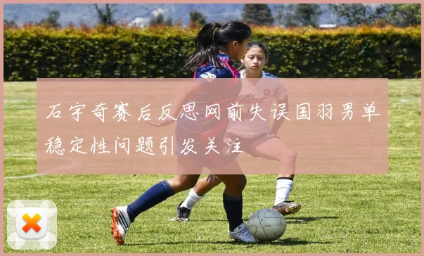 石宇奇赛后反思网前失误国羽男单稳定性问题引发关注
