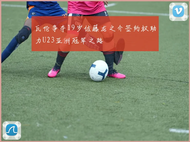 瓦伦争夺19岁佐藤龙之介签约权助力U23亚洲冠军之路