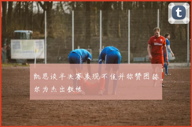 凯恩谈半决赛表现不佳并称赞图赫尔为杰出教练
