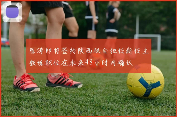 陈涛即将签约陕西联合担任新任主教练职位在未来48小时内确认