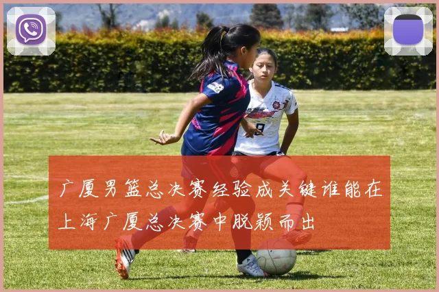 广厦男篮总决赛经验成关键谁能在上海广厦总决赛中脱颖而出