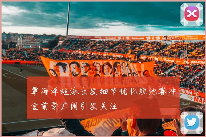 覃海洋蛙泳出发细节优化短池赛冲金前景广阔引发关注