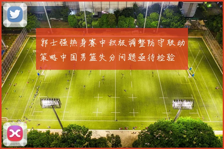 郭士强热身赛中积极调整防守联动策略中国男篮失分问题亟待检验