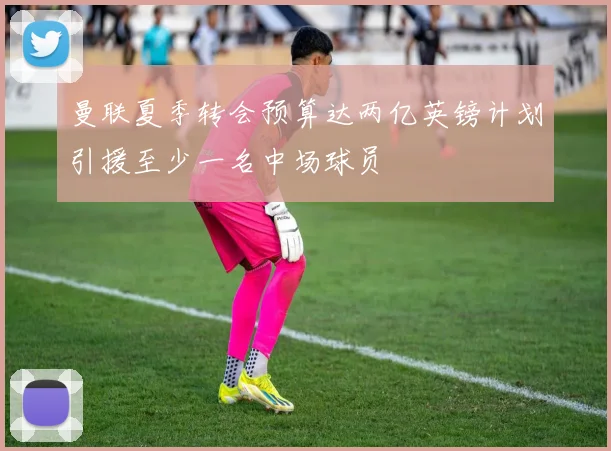 曼联夏季转会预算达两亿英镑计划引援至少一名中场球员