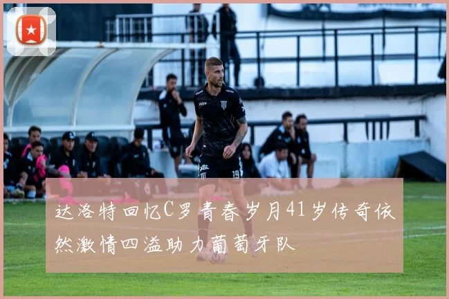 达洛特回忆C罗青春岁月41岁传奇依然激情四溢助力葡萄牙队