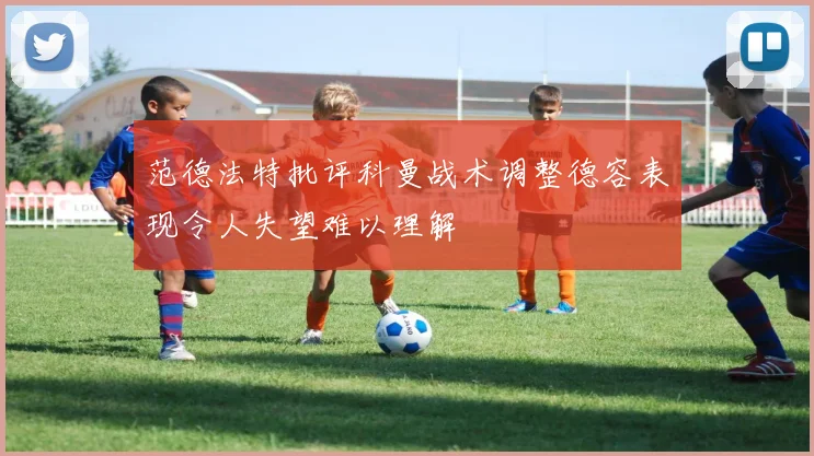 范德法特批评科曼战术调整德容表现令人失望难以理解