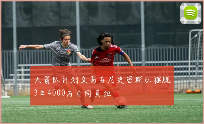 火箭队计划交易芬尼史密斯以摆脱3年4000万合同负担