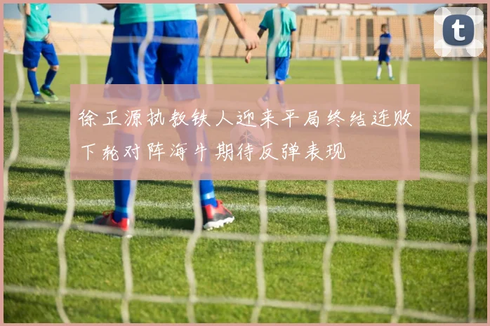 徐正源执教铁人迎来平局终结连败下轮对阵海牛期待反弹表现