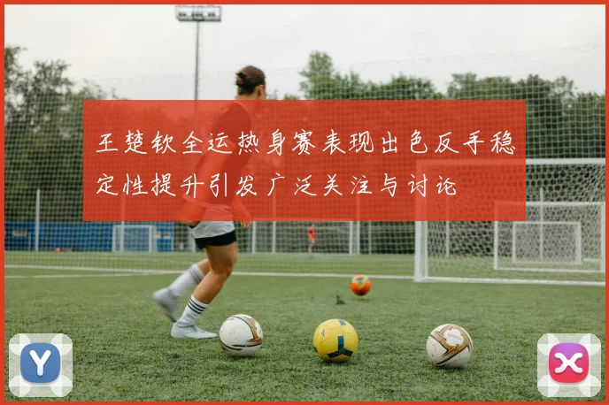 王楚钦全运热身赛表现出色反手稳定性提升引发广泛关注与讨论