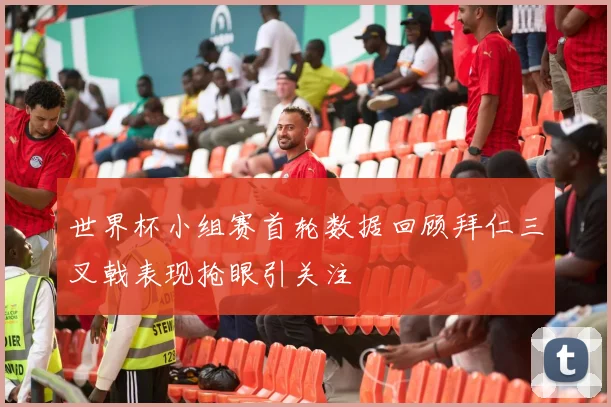 世界杯小组赛首轮数据回顾拜仁三叉戟表现抢眼引关注