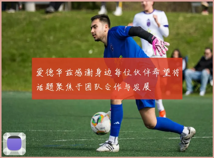 爱德华兹感谢身边每位伙伴希望将话题聚焦于团队合作与发展