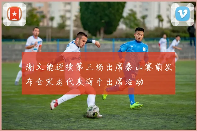 谢文能连续第三场出席泰山赛前发布会宋龙代表海牛出席活动