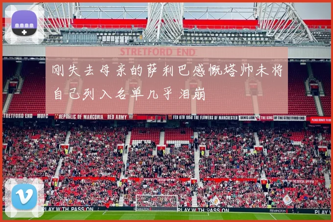 刚失去母亲的萨利巴感慨塔帅未将自己列入名单几乎泪崩