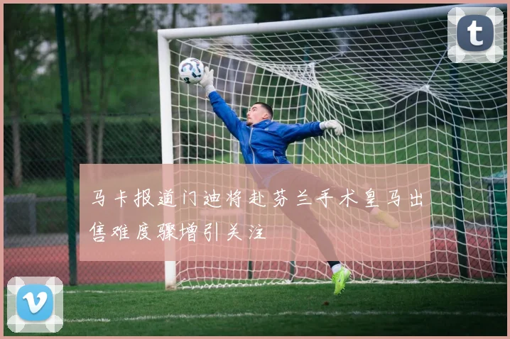 马卡报道门迪将赴芬兰手术皇马出售难度骤增引关注