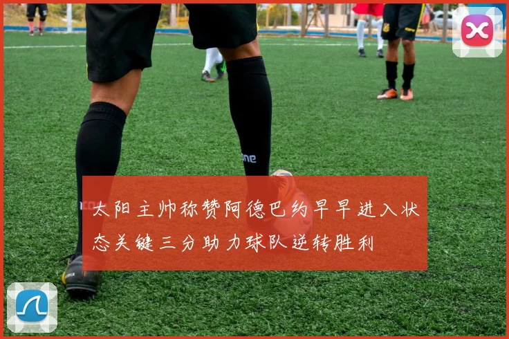 太阳主帅称赞阿德巴约早早进入状态关键三分助力球队逆转胜利