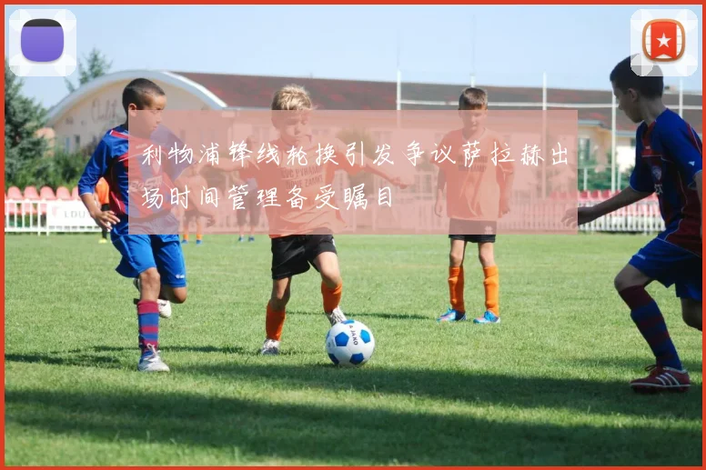 利物浦锋线轮换引发争议萨拉赫出场时间管理备受瞩目